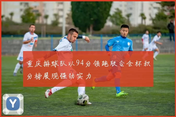 重庆排球队以94分领跑联合会杯积分榜展现强劲实力