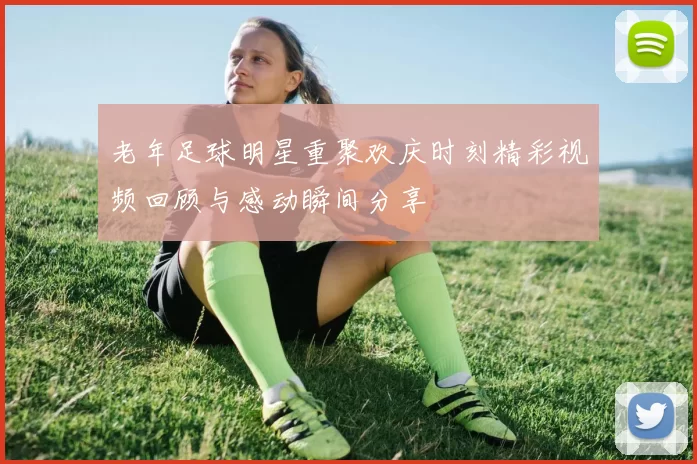 老年足球明星重聚欢庆时刻精彩视频回顾与感动瞬间分享