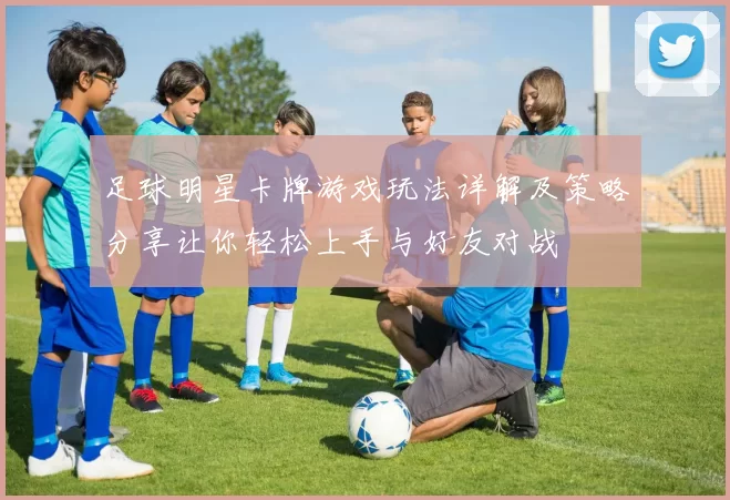 足球明星卡牌游戏玩法详解及策略分享让你轻松上手与好友对战