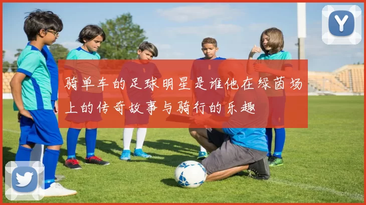 骑单车的足球明星是谁他在绿茵场上的传奇故事与骑行的乐趣