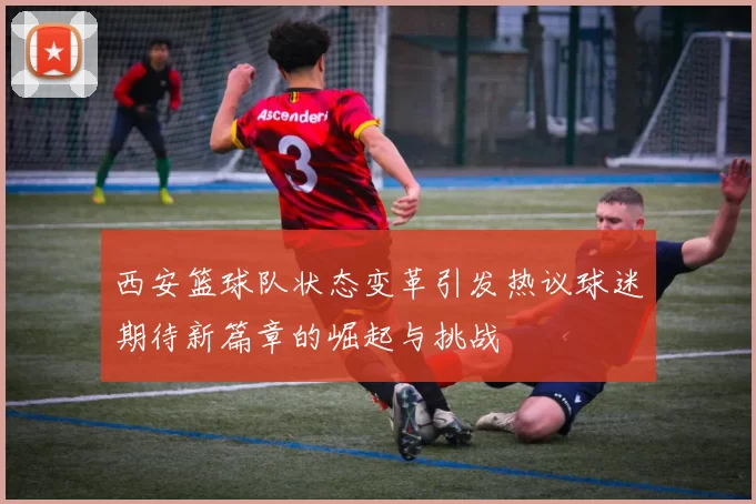 西安篮球队状态变革引发热议球迷期待新篇章的崛起与挑战