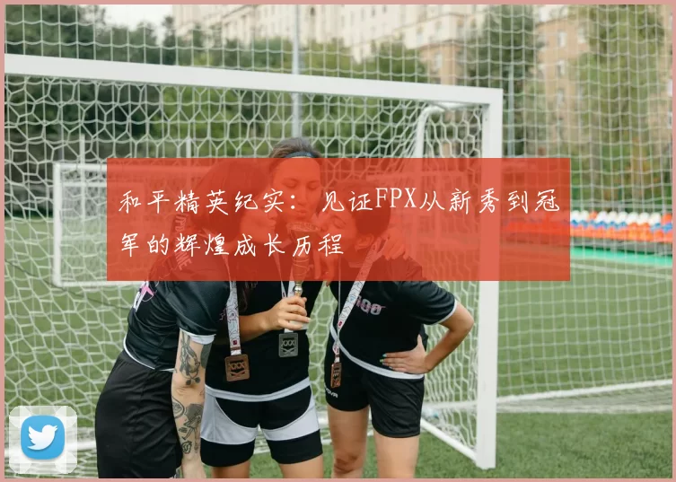 和平精英纪实：见证FPX从新秀到冠军的辉煌成长历程