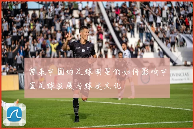 常来中国的足球明星们如何影响中国足球发展与球迷文化