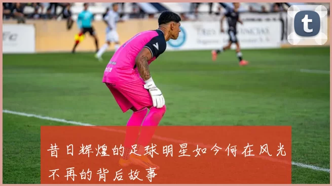 昔日辉煌的足球明星如今何在风光不再的背后故事