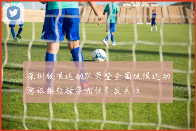 深圳极限运动队荣登全国极限运动意识排行榜第九位引发关注