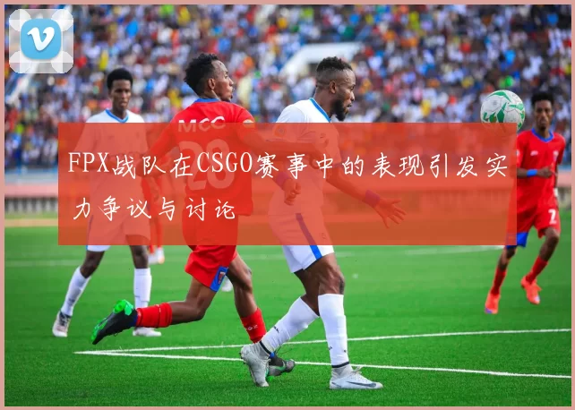 FPX战队在CSGO赛事中的表现引发实力争议与讨论