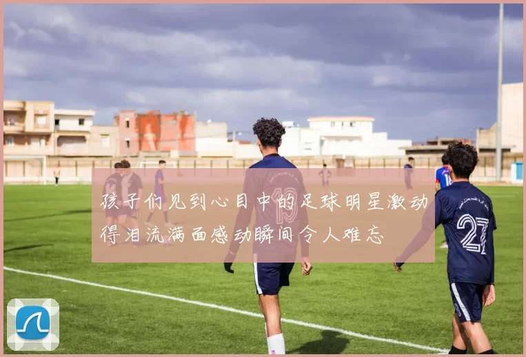 孩子们见到心目中的足球明星激动得泪流满面感动瞬间令人难忘