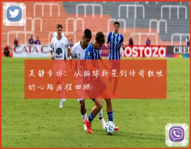 吴静专访：从排球新星到传奇教练的心路历程回顾