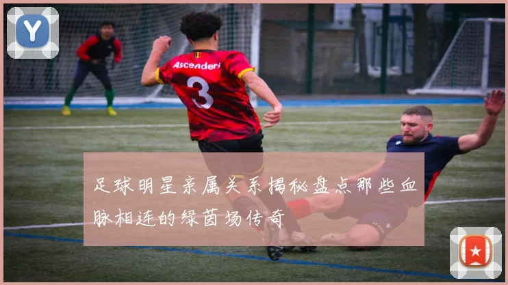 足球明星亲属关系揭秘盘点那些血脉相连的绿茵场传奇