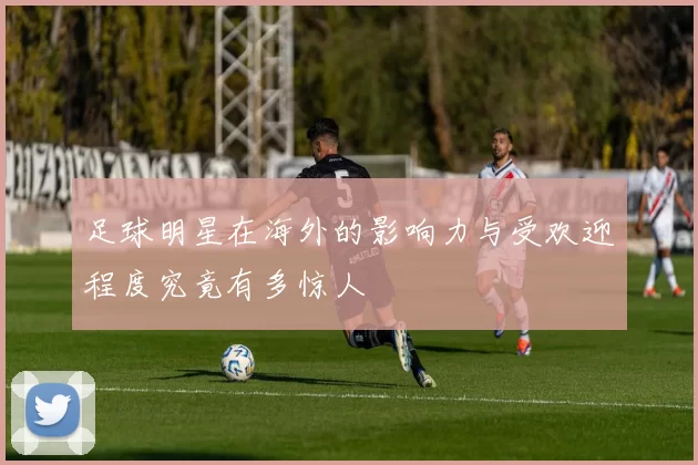 足球明星在海外的影响力与受欢迎程度究竟有多惊人