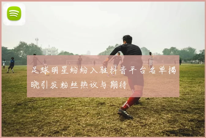 足球明星纷纷入驻抖音平台名单揭晓引发粉丝热议与期待