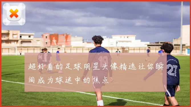 超好看的足球明星头像精选让你瞬间成为球迷中的焦点