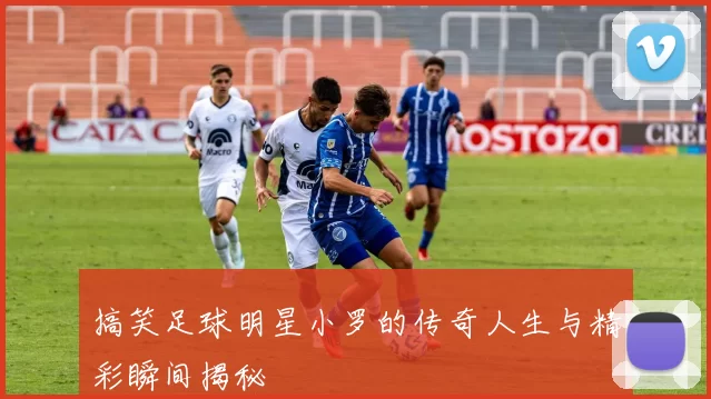 搞笑足球明星小罗的传奇人生与精彩瞬间揭秘