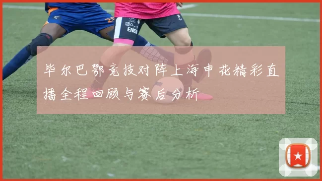 毕尔巴鄂竞技对阵上海申花精彩直播全程回顾与赛后分析