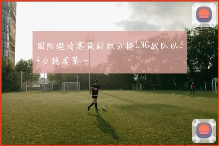 国际邀请赛最新积分榜LNG战队以54分稳居第一