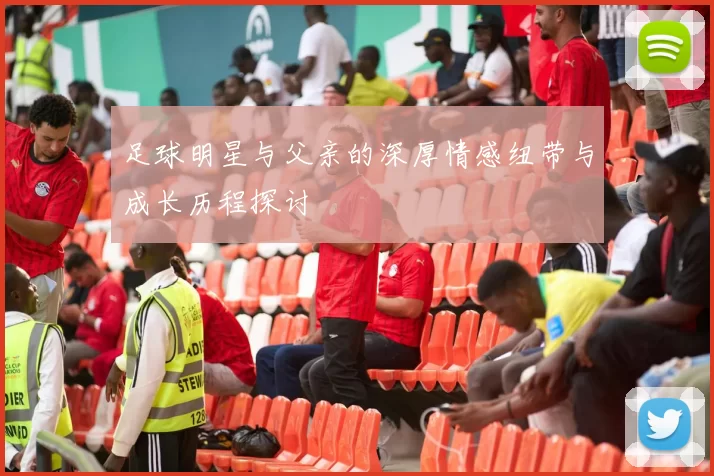 足球明星与父亲的深厚情感纽带与成长历程探讨