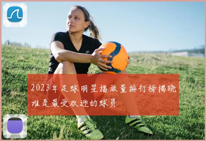 2023年足球明星播放量排行榜揭晓谁是最受欢迎的球员