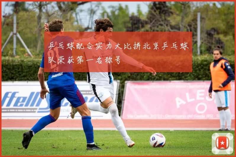 乒乓球配合实力大比拼北京乒乓球队荣获第一名称号