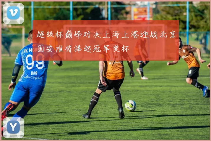 超级杯巅峰对决上海上港迎战北京国安谁将捧起冠军奖杯