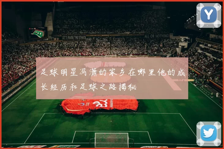 足球明星冯潇的家乡在哪里他的成长经历和足球之路揭秘