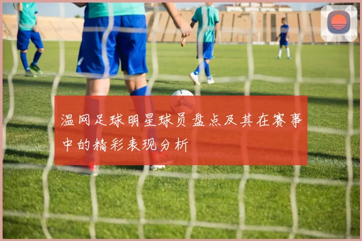 温网足球明星球员盘点及其在赛事中的精彩表现分析