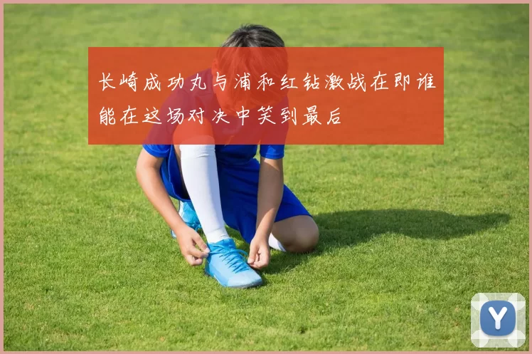 长崎成功丸与浦和红钻激战在即谁能在这场对决中笑到最后