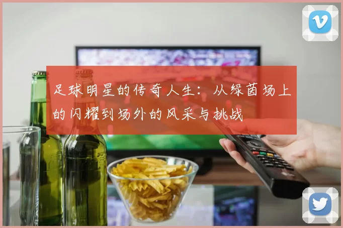 足球明星的传奇人生：从绿茵场上的闪耀到场外的风采与挑战