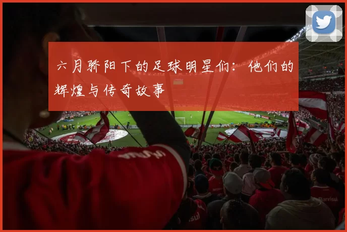 六月骄阳下的足球明星们：他们的辉煌与传奇故事