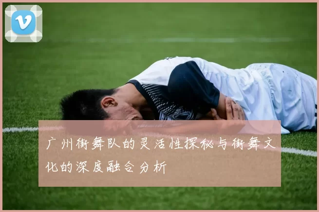 广州街舞队的灵活性探秘与街舞文化的深度融合分析
