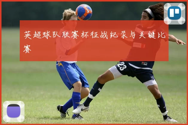 英超球队联赛杯征战纪录与关键比赛