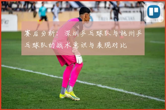 赛后分析：深圳乒乓球队与杭州乒乓球队的战术意识与表现对比