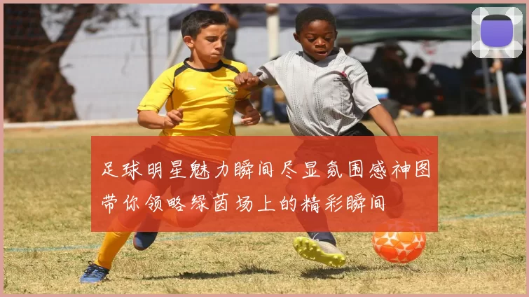足球明星魅力瞬间尽显氛围感神图带你领略绿茵场上的精彩瞬间