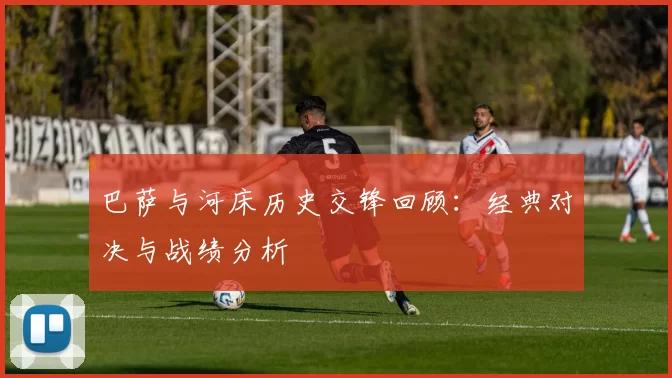 巴萨与河床历史交锋回顾：经典对决与战绩分析