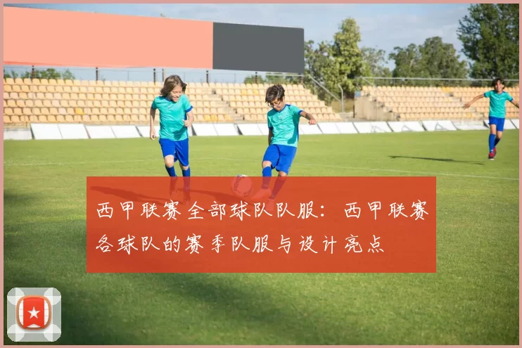 西甲联赛全部球队队服：西甲联赛各球队的赛季队服与设计亮点