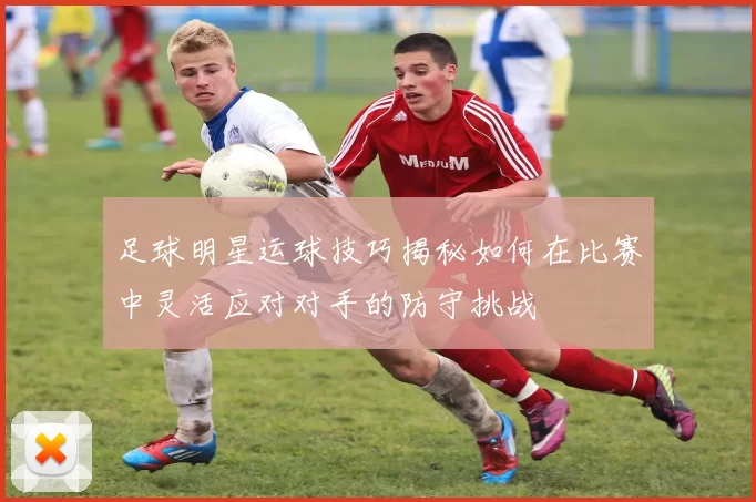 足球明星运球技巧揭秘如何在比赛中灵活应对对手的防守挑战