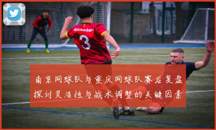 南京网球队与重庆网球队赛后复盘探讨灵活性与战术调整的关键因素