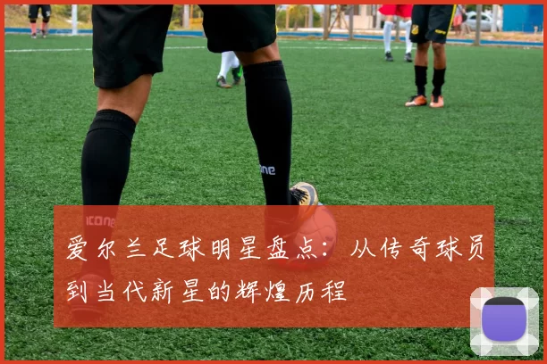爱尔兰足球明星盘点：从传奇球员到当代新星的辉煌历程