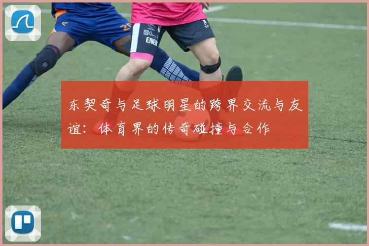 东契奇与足球明星的跨界交流与友谊：体育界的传奇碰撞与合作