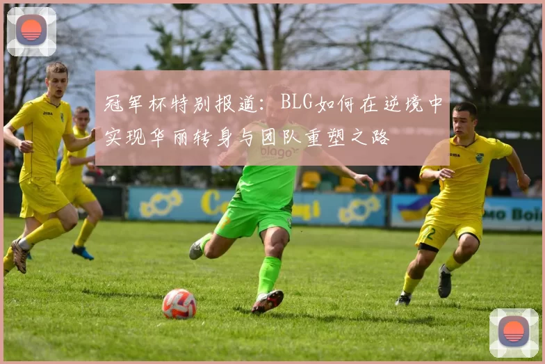 冠军杯特别报道：BLG如何在逆境中实现华丽转身与团队重塑之路