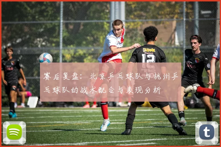 赛后复盘：北京乒乓球队与杭州乒乓球队的战术配合与表现分析