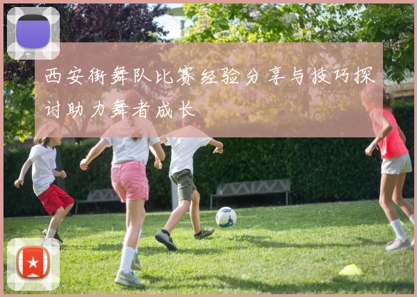 西安街舞队比赛经验分享与技巧探讨助力舞者成长