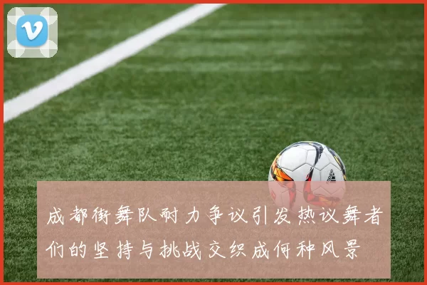 成都街舞队耐力争议引发热议舞者们的坚持与挑战交织成何种风景