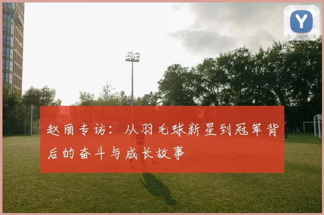 赵丽专访：从羽毛球新星到冠军背后的奋斗与成长故事