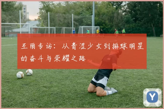 王丽专访：从青涩少女到排球明星的奋斗与荣耀之路