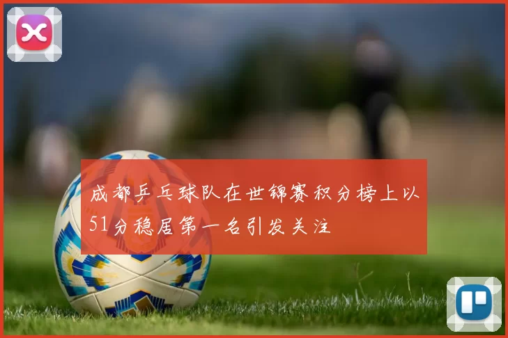 成都乒乓球队在世锦赛积分榜上以51分稳居第一名引发关注